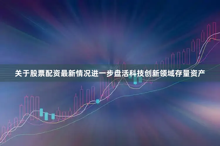 关于股票配资最新情况进一步盘活科技创新领域存量资产