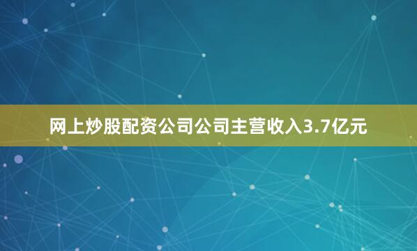 网上炒股配资公司公司主营收入3.7亿元