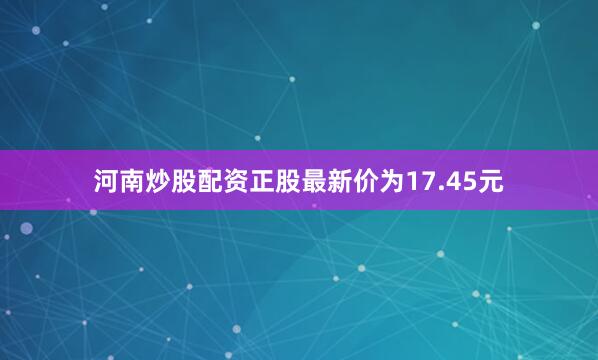 河南炒股配资正股最新价为17.45元