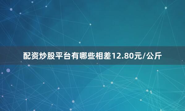 配资炒股平台有哪些相差12.80元/公斤
