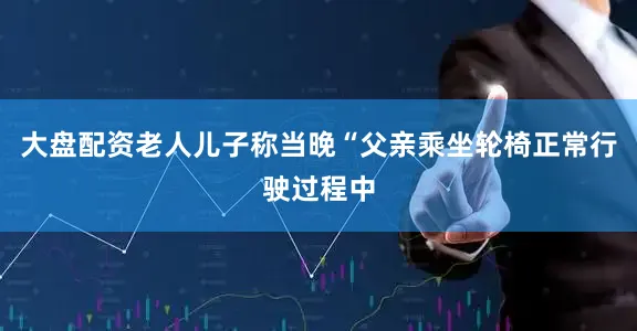 大盘配资老人儿子称当晚“父亲乘坐轮椅正常行驶过程中