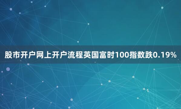 股市开户网上开户流程英国富时100指数跌0.19%