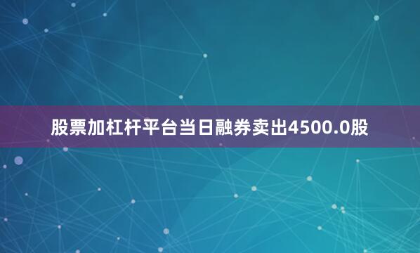 股票加杠杆平台当日融券卖出4500.0股