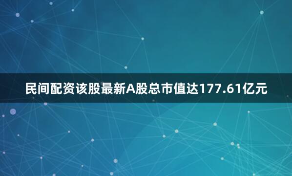 民间配资该股最新A股总市值达177.61亿元