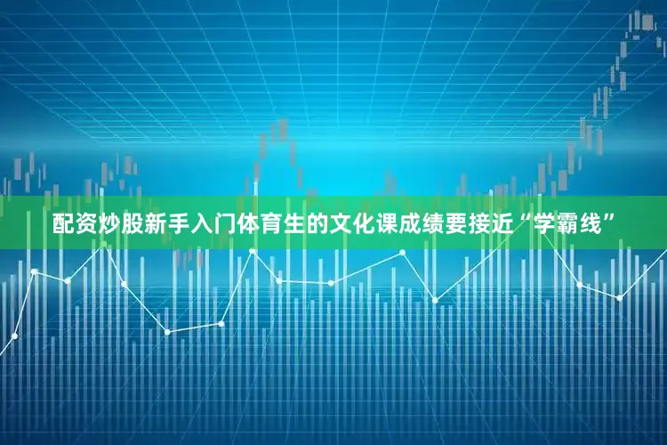 配资炒股新手入门体育生的文化课成绩要接近“学霸线”