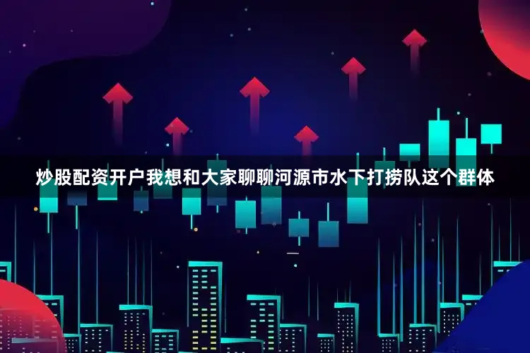 炒股配资开户我想和大家聊聊河源市水下打捞队这个群体