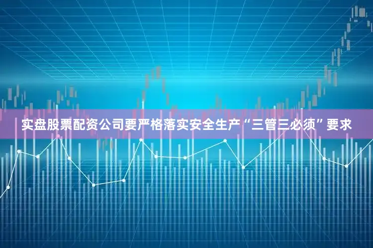 实盘股票配资公司要严格落实安全生产“三管三必须”要求