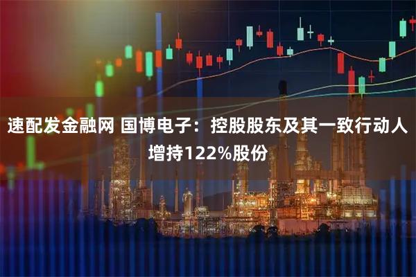 速配发金融网 国博电子：控股股东及其一致行动人增持122%股份