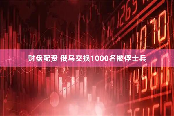 财盘配资 俄乌交换1000名被俘士兵