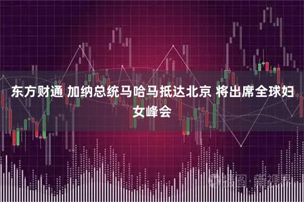 东方财通 加纳总统马哈马抵达北京 将出席全球妇女峰会