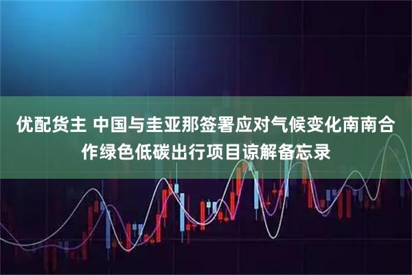优配货主 中国与圭亚那签署应对气候变化南南合作绿色低碳出行项目谅解备忘录