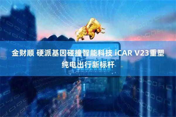 金财顺 硬派基因碰撞智能科技 iCAR V23重塑纯电出行新标杆