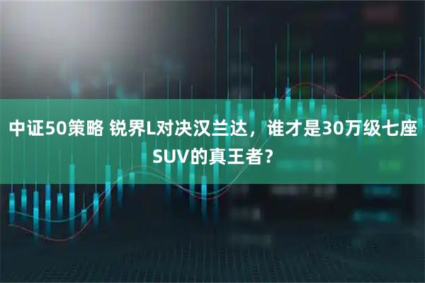 中证50策略 锐界L对决汉兰达，谁才是30万级七座SUV的真王者？