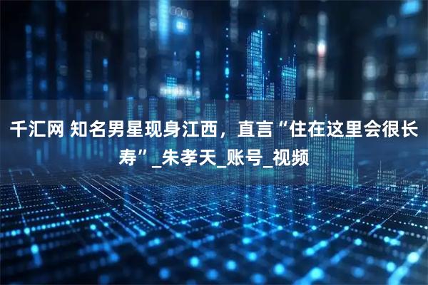 千汇网 知名男星现身江西，直言“住在这里会很长寿”_朱孝天_账号_视频