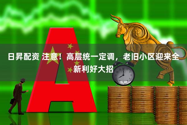 日昇配资 注意！高层统一定调，老旧小区迎来全新利好大招