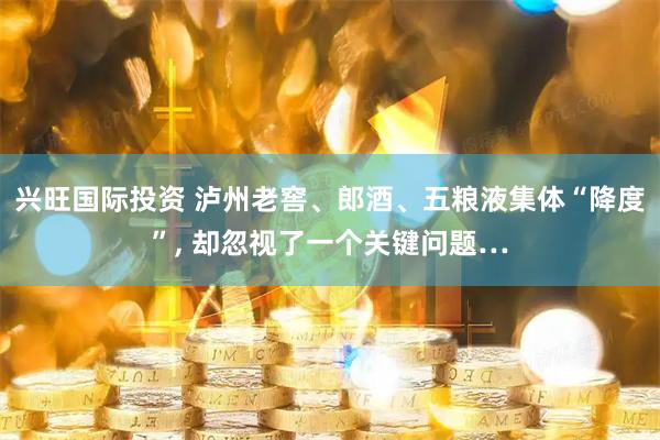 兴旺国际投资 泸州老窖、郎酒、五粮液集体“降度”, 却忽视了一个关键问题…